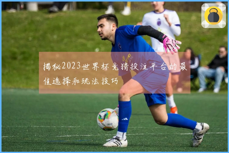 揭秘2023世界杯竞猜投注平台的最佳选择和玩法技巧