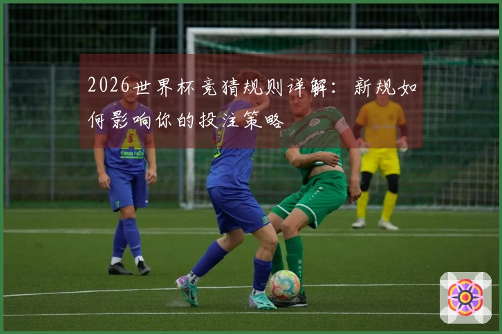 2026世界杯竞猜规则详解：新规如何影响你的投注策略