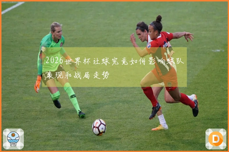 2026世界杯让球究竟如何影响球队表现和战局走势