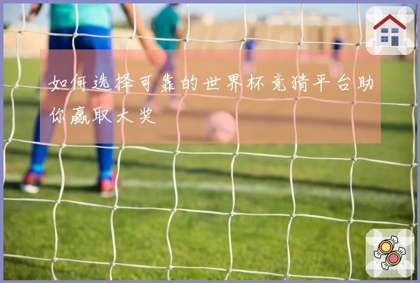 如何选择可靠的世界杯竞猜平台助你赢取大奖